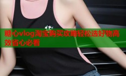 糖心vlog淘宝购买攻略轻松选好物高效省心必看