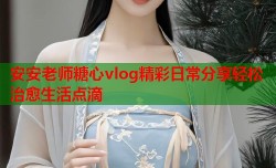 安安老师糖心vlog精彩日常分享轻松治愈生活点滴