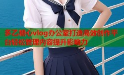 多乙糖心vlog办公室打造高效创作平台轻松管理内容提升影响力