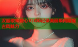 汉服歌姬糖心VLOG记录美丽瞬间展现古风魅力