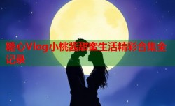 糖心Vlog小桃酱甜蜜生活精彩合集全记录