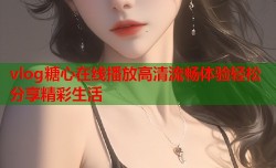 vlog糖心在线播放高清流畅体验轻松分享精彩生活