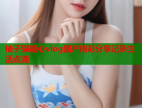 柚子猫糖心vlog国产精彩分享记录生活点滴  第1张
