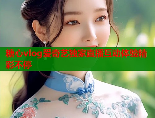 糖心vlog爱奇艺独家直播互动体验精彩不停  第1张