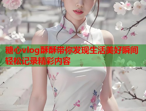 糖心vlog酥酥带你发现生活美好瞬间轻松记录精彩内容  第1张