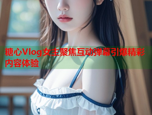糖心Vlog女主聚焦互动弹幕引爆精彩内容体验  第1张