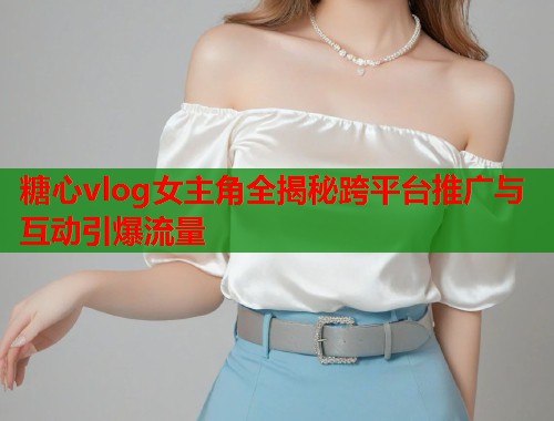 糖心vlog女主角全揭秘跨平台推广与互动引爆流量  第1张