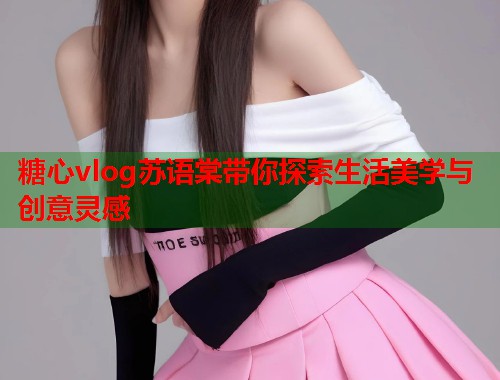 糖心vlog苏语棠带你探索生活美学与创意灵感  第1张