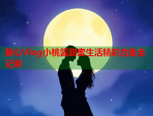 糖心Vlog小桃酱甜蜜生活精彩合集全记录  第1张