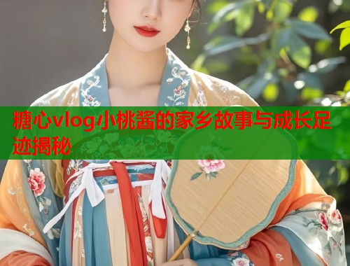 糖心vlog小桃酱的家乡故事与成长足迹揭秘  第1张