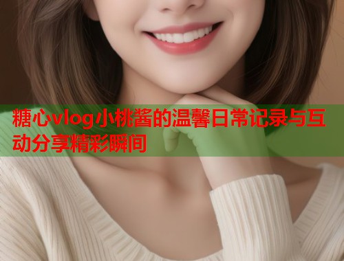 糖心vlog小桃酱的温馨日常记录与互动分享精彩瞬间  第1张