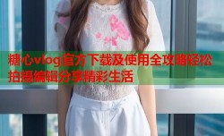 糖心vlog官方下载及使用全攻略轻松拍摄编辑分享精彩生活