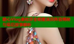 糖心Vlog美杜莎全明星演员阵容揭秘与幕后故事解析