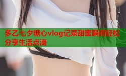 多乙七夕糖心vlog记录甜蜜瞬间轻松分享生活点滴