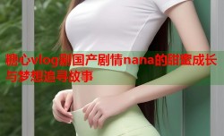 糖心vlog剧国产剧情nana的甜蜜成长与梦想追寻故事