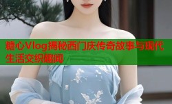 糖心Vlog揭秘西门庆传奇故事与现代生活交织趣闻