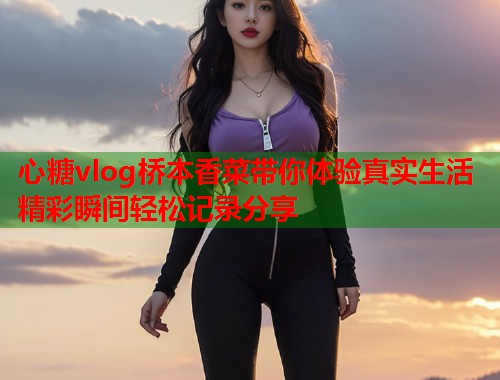 心糖vlog桥本香菜带你体验真实生活精彩瞬间轻松记录分享  第2张