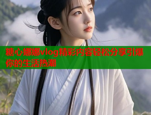 糖心娜娜vlog精彩内容轻松分享引爆你的生活热潮  第2张