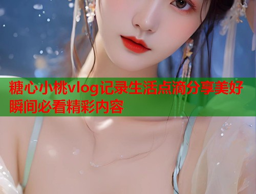 糖心小桃vlog记录生活点滴分享美好瞬间必看精彩内容  第1张