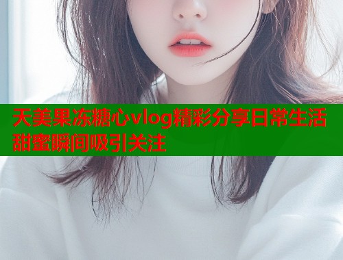 天美果冻糖心vlog精彩分享日常生活甜蜜瞬间吸引关注  第2张