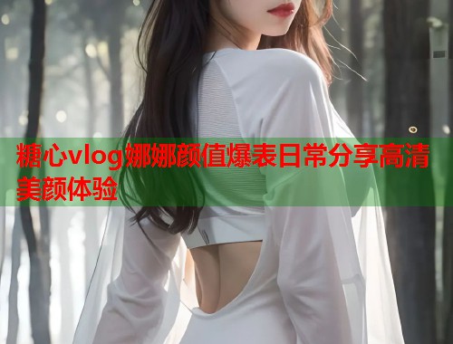 糖心vlog娜娜颜值爆表日常分享高清美颜体验  第1张