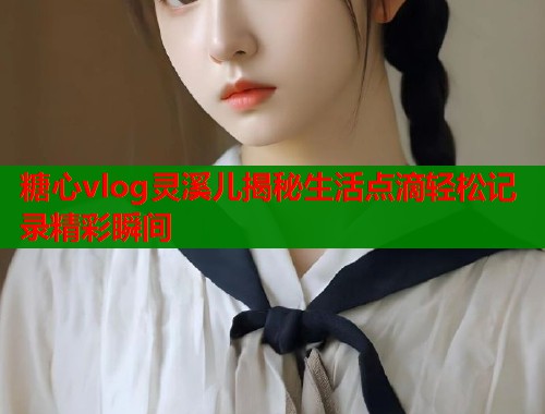 糖心vlog灵溪儿揭秘生活点滴轻松记录精彩瞬间  第1张