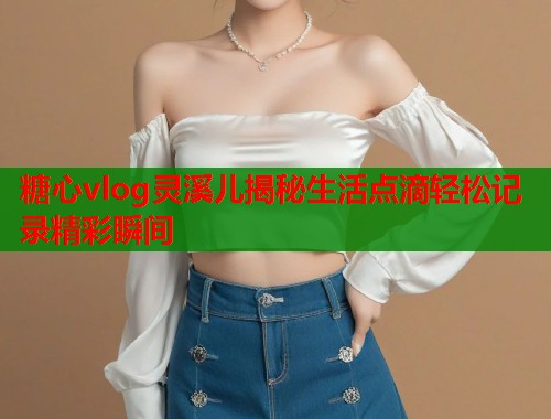 糖心vlog灵溪儿揭秘生活点滴轻松记录精彩瞬间  第2张