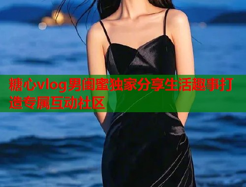 糖心vlog男闺蜜独家分享生活趣事打造专属互动社区  第1张