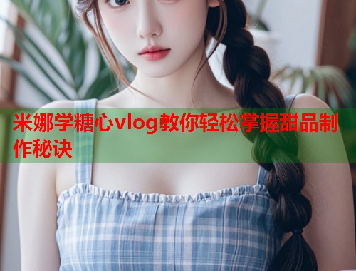 米娜学糖心vlog教你轻松掌握甜品制作秘诀  第1张
