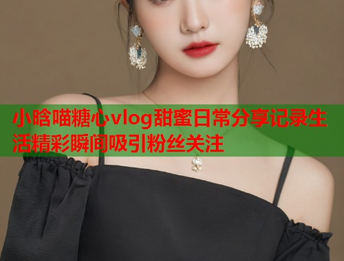 小晗喵糖心vlog甜蜜日常分享记录生活精彩瞬间吸引粉丝关注  第1张