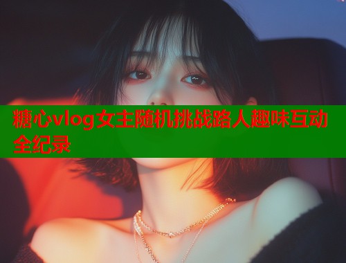 糖心vlog女主随机挑战路人趣味互动全纪录  第1张