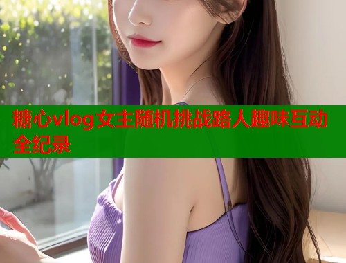 糖心vlog女主随机挑战路人趣味互动全纪录  第2张
