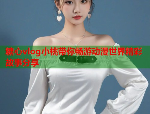 糖心vlog小桃带你畅游动漫世界精彩故事分享  第1张