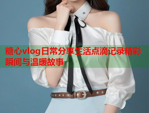 糖心vlog日常分享生活点滴记录精彩瞬间与温暖故事  第2张