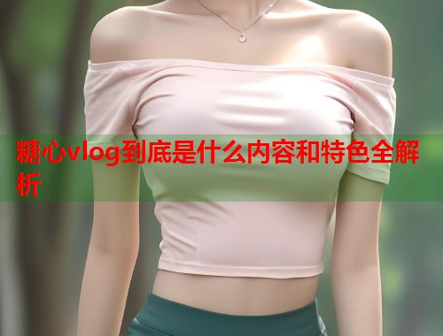 糖心vlog到底是什么内容和特色全解析  第1张