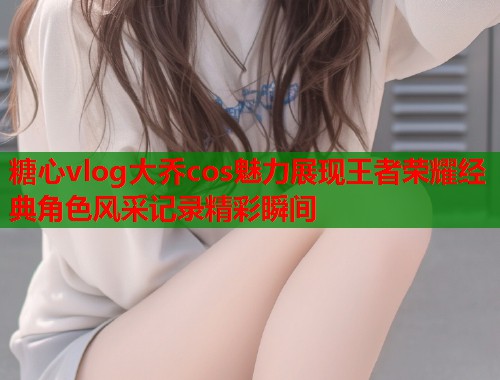 糖心vlog大乔cos魅力展现王者荣耀经典角色风采记录精彩瞬间  第1张