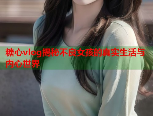 糖心vlog揭秘不良女孩的真实生活与内心世界  第1张