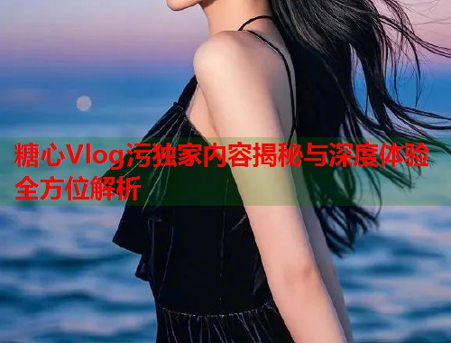 糖心Vlog污独家内容揭秘与深度体验全方位解析  第1张