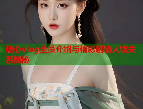 糖心vlog全员介绍与精彩剧情人物关系揭秘  第1张