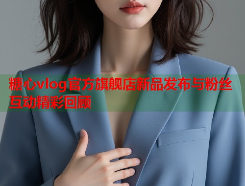 糖心vlog官方旗舰店新品发布与粉丝互动精彩回顾  第1张