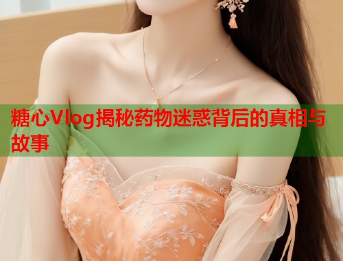糖心Vlog揭秘药物迷惑背后的真相与故事  第1张