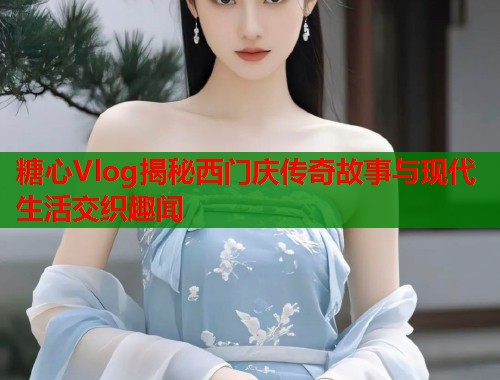 糖心Vlog揭秘西门庆传奇故事与现代生活交织趣闻  第1张