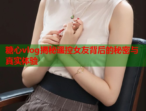 糖心vlog揭秘遥控女友背后的秘密与真实体验  第1张