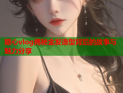 糖心vlog揭秘金发造型背后的故事与魅力分享  第1张