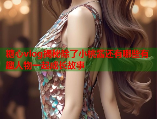 糖心vlog揭秘除了小桃酱还有哪些有趣人物一起成长故事  第1张