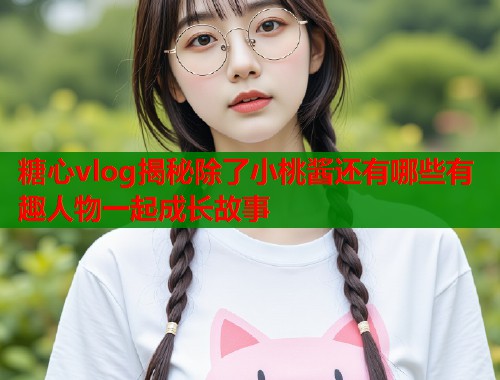 糖心vlog揭秘除了小桃酱还有哪些有趣人物一起成长故事  第2张