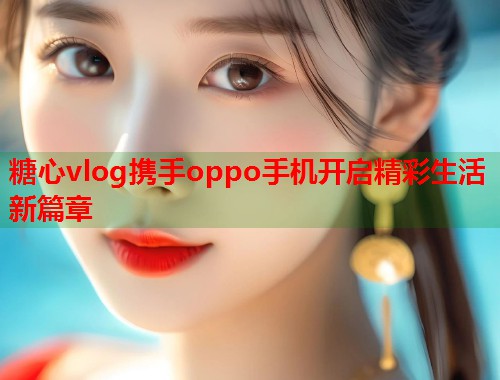 糖心vlog携手oppo手机开启精彩生活新篇章  第1张