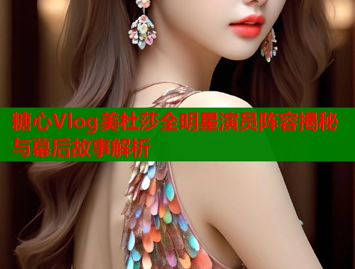 糖心Vlog美杜莎全明星演员阵容揭秘与幕后故事解析  第1张