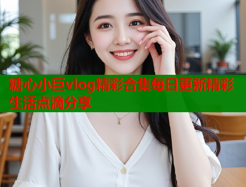 糖心小巨vlog精彩合集每日更新精彩生活点滴分享  第1张