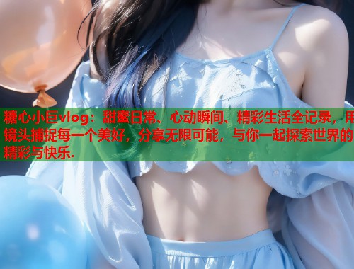 糖心小巨vlog：甜蜜日常、心动瞬间、精彩生活全记录，用镜头捕捉每一个美好，分享无限可能，与你一起探索世界的精彩与快乐.  第1张